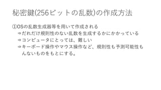 秘密鍵(256ビットの乱数)の作成方法
①OSの乱数生成器等を用いて作成される
⇒だれだけ規則性のない乱数を生成するかにかかっている
⇒コンピュータにとっては、難しい
⇒キーボード操作やマウス操作など、規則性も予測可能性も
んないものをもとにする。
 