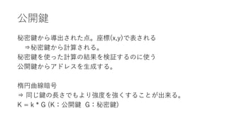 公開鍵
秘密鍵から導出された点。座標(x,y)で表される
⇒秘密鍵から計算される。
秘密鍵を使った計算の結果を検証するのに使う
公開鍵からアドレスを生成する。
楕円曲線暗号
⇒ 同じ鍵の長さでもより強度を強くすることが出来る。
K = k * G (K：公開鍵 G：秘密鍵)
 