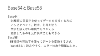 Base64とBase58
Base64：
64種類の英数字を使ってデータを変換する方式
アルファベット、数字、記号を使う
文字を扱えない環境でもつかえる
変換したものを元に戻すこともできる
Base58：
58種類の英数字を使ってデータを変換する方式
base64より読みやすく、エラー検出を簡単にした。
 