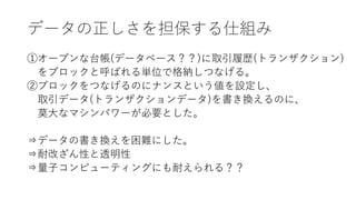 データの正しさを担保する仕組み
①オープンな台帳(データベース？？)に取引履歴(トランザクション)
をブロックと呼ばれる単位で格納しつなげる。
②ブロックをつなげるのにナンスという値を設定し、
取引データ(トランザクションデータ)を書き換えるのに、
莫大なマシンパワーが必要とした。
⇒データの書き換えを困難にした。
⇒耐改ざん性と透明性
⇒量子コンピューティングにも耐えられる？？
 