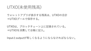 UTXO(未使用残高)
ウォレットアプリが表示する残高は、UTXOの合計
⇒UTXOプールで保存する。
UTXOは、ブロックチェーン上に記録されている。
⇒UTXOを消費して台帳に記入。
Inputとoutputが等しくなるようにならなければならない。
 