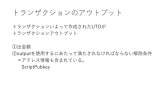 トランザクションのアウトプット
トランザクションいよって作成されたUTOが
トランザクションアウトプット
①出金額
②outputを使用するにあたって満たされなければならない解除条件
⇒アドレス情報も含まれている。
ScriptPubkey
 
