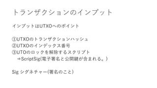 トランザクションのインプット
インプットはUTXOへのポイント
①UTXOのトランザクションハッシュ
②UTXOのインデックス番号
③UTOのロックを解除するスクリプト
⇒ScriptSig(電子署名と公開鍵が含まれる。)
Sig シグネチャー(署名のこと)
 