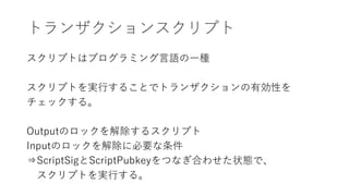 トランザクションスクリプト
スクリプトはプログラミング言語の一種
スクリプトを実行することでトランザクションの有効性を
チェックする。
Outputのロックを解除するスクリプト
Inputのロックを解除に必要な条件
⇒ScriptSigとScriptPubkeyをつなぎ合わせた状態で、
スクリプトを実行する。
 