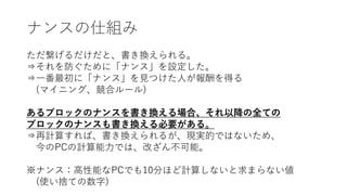 ナンスの仕組み
ただ繋げるだけだと、書き換えられる。
⇒それを防ぐために「ナンス」を設定した。
⇒一番最初に「ナンス」を見つけた人が報酬を得る
(マイニング、競合ルール)
あるブロックのナンスを書き換える場合、それ以降の全ての
ブロックのナンスも書き換える必要がある。
⇒再計算すれば、書き換えられるが、現実的ではないため、
今のPCの計算能力では、改ざん不可能。
※ナンス：高性能なPCでも10分ほど計算しないと求まらない値
(使い捨ての数字)
 