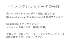 トランザクションデータの検証
①トランザクションのデータ構造は正しいか
②unlocking scriptでlocking scriptを解除できるか？
Generation トランザクション
⇒マイナー自身で作成。報酬を記載。
ブロック（ブロックヘッダ、トランザクションデータ、
generationトランション、ナンス）
 