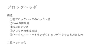 ブロックヘッダ
構造
①前ブロックヘッダのハッシュ値
②PoWの難易度
③powのナンス
④ブロックの生成時刻
⑤マークルルート⇒トランザクションデータをまとめたもの
二重ハッシュ化
 