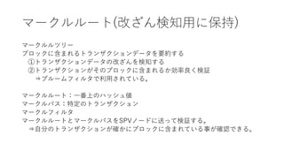 マークルルート(改ざん検知用に保持)
マークルルツリー
ブロックに含まれるトランザクションデータを要約する
①トランザクションデータの改ざんを検知する
②トランザクションがそのブロックに含まれるか効率良く検証
⇒ブルームフィルタで利用されている。
マークルルート：一番上のハッシュ値
マークルパス：特定のトランザクション
マークルフィルタ
マークルルートとマークルパスをSPVノードに送って検証する。
⇒自分のトランザクションが確かにブロックに含まれている事が確認できる。
 