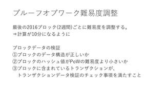 プルーフオブワーク難易度調整
最後の2016ブロック(2週間)ごとに難易度を調整する。
⇒計算が10分になるように
ブロックデータの検証
①ブロックのデータ構造が正しいか
②ブロックのハッシュ値がPoWの難易度より小さいか
③ブロックに含まれているトランザクションが、
トランザクションデータ検証のチェック事項を満たすこと
 