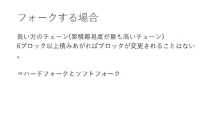 フォークする場合
長い方のチェーン(累積難易度が最も高いチェーン)
6ブロック以上積みあがればブロックが変更されることはない
。
⇒ハードフォークとソフトフォーク
 