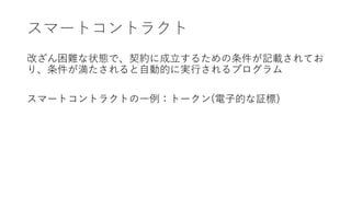 スマートコントラクト
改ざん困難な状態で、契約に成立するための条件が記載されてお
り、条件が満たされると自動的に実行されるプログラム
スマートコントラクトの一例：トークン(電子的な証標)
 