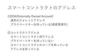 スマートコントラクトのアドレス
①EOA(Externally Owned Account)
通常のウォレットアドレス
プライベートキーを持っている(資産管理可)
②コントラクトアドレス
スマートコントラクト用アドレス
プライベートキーを持っていない
スマートコントラクトのコードを持っている
アドレスを持っている
 