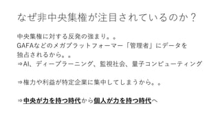 なぜ非中央集権が注目されているのか？
中央集権に対する反発の強まり。。
GAFAなどのメガプラットフォーマー「管理者」にデータを
独占されるから。。
⇒AI、ディープラーニング、監視社会、量子コンピューティング
⇒権力や利益が特定企業に集中してしまうから。。
⇒中央が力を持つ時代から個人が力を持つ時代へ
 