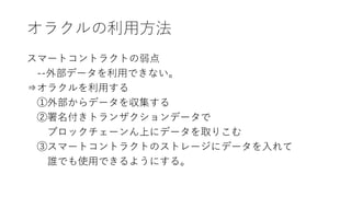 オラクルの利用方法
スマートコントラクトの弱点
--外部データを利用できない。
⇒オラクルを利用する
①外部からデータを収集する
②署名付きトランザクションデータで
ブロックチェーンん上にデータを取りこむ
③スマートコントラクトのストレージにデータを入れて
誰でも使用できるようにする。
 