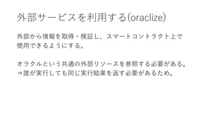 外部サービスを利用する(oraclize)
外部から情報を取得・検証し、スマートコントラクト上で
使用できるようにする。
オラクルという共通の外部リソースを参照する必要がある。
⇒誰が実行しても同じ実行結果を返す必要があるため。
 