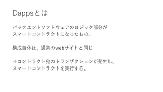 Dappsとは
バックエントソフトウェアのロジック部分が
スマートコントラクトになったもの。
構成自体は、通常のwebサイトと同じ
⇒コントラクト宛のトランザクションが発生し、
スマートコントラクトを実行する。
 