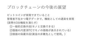ブロックチェーンの今後の展望
ビットコインが実現できていること
管理者不在かつ電子データで、機能としての通貨を実現
(貨幣の3台機能を満たす)
①一般的交換手段(モノと交換できる)
②価値の尺度(BTCでモノの価格が表示されている)
③価値の保蔵手段(資金の非難先として使用。)
 