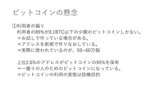 ビットコインの懸念
①利用者の偏り
利用者の89%が0.1BTC以下の少額のビットコインしかない。
⇒お試しで作っている場合がある。
⇒アドレスを新規で作りなおしている。
⇒実際に使われているのが、50~60万個
上位2.6%のアドレスがビットコインの95%を保有
⇒一握りの人のためのビットコインになっている。
⇒ビットコインの利用の実態は投機目的
 