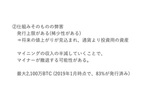 ②仕組みそのものの弊害
発行上限がある(稀少性がある)
⇒将来の値上がりが見込まれ、通貨より投資用の資産
マイニングの収入の半減していくことで、
マイナーが撤退する可能性がある。
最大2,100万BTC (2019年1月時点で、83%が発行済み)
 
