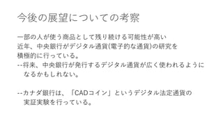 今後の展望についての考察
一部の人が使う商品として残り続ける可能性が高い
近年、中央銀行がデジタル通貨(電子的な通貨)の研究を
積極的に行っている。
--将来、中央銀行が発行するデジタル通貨が広く使われるように
なるかもしれない。
--カナダ銀行は、「CADコイン」というデジタル法定通貨の
実証実験を行っている。
 