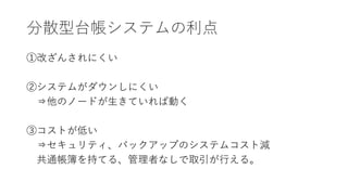 分散型台帳システムの利点
①改ざんされにくい
②システムがダウンしにくい
⇒他のノードが生きていれば動く
③コストが低い
⇒セキュリティ、バックアップのシステムコスト減
共通帳簿を持てる、管理者なしで取引が行える。
 