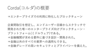 Corda(コルダ)の概要
⇒エンタープライズでの利用に特化したブロックチェーン
企業間取引を想定し、エンドユーザー目線からスクラッチで
開発された唯一のエンタープライズ向けブロックチェーン・
プラットフォーム(ミドルウェア)である。
⇒金融機関が求める要件に基づき設計・開発された。
⇒金融以外のすべての業界への適用もできる。
⇒金融グレードの高いセキュリティとプライバシーを備えた。
 