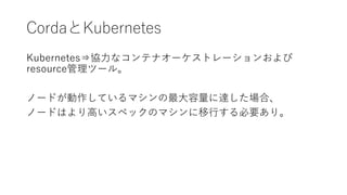 CordaとKubernetes
Kubernetes⇒協力なコンテナオーケストレーションおよび
resource管理ツール。
ノードが動作しているマシンの最大容量に達した場合、
ノードはより高いスペックのマシンに移行する必要あり。
 