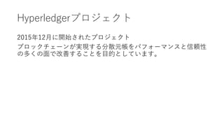 Hyperledgerプロジェクト
2015年12月に開始されたプロジェクト
ブロックチェーンが実現する分散元帳をパフォーマンスと信頼性
の多くの面で改善することを目的としています。
 