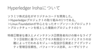 Hyperledger Irohaについて
ソラミツ株式会社がオリジナルコードを開発した。
＞Hyperledgerプロジェクトの取り組みの1つである。
＞Linux Foundationが中心となったオープンソースプロジェクト
＞ブロックチェーンを核とした複数のプロジェクトの1つ
特徴①簡単な導入とメインテナンス②開発者向けの様々なライブ
ラリ③役割に基づいたアクセス制限④コマンドとクエリの分
離によって行われるモジュール型設計⑤資産とアイデンティ
ティ管理⑥信頼性、パフォーマンス効率、ユーザビリティ
 