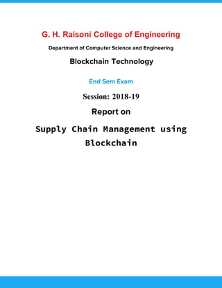 G. H. Raisoni College of Engineering
Department of Computer Science and Engineering
Blockchain Technology
End Sem Exam
Session: 2018-19
Report on
Supply Chain Management using
Blockchain
 