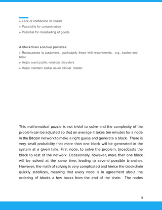 9
► Lack of confidence in retailer
► Possibility for contamination
► Potential for mislabelling of goods
A blockchain solution provides:
► Reassurance to customers, particularly those with requirements, e.g., kosher and
halal
► Helps avoid public relations disasters
► Helps maintain status as an ethical retailer
This mathematical puzzle is not trivial to solve and the complexity of the
problem can be adjusted so that on average it takes ten minutes for a node
in the Bitcoin network to make a right guess and generate a block. There is
very small probability that more than one block will be generated in the
system at a given time. First node, to solve the problem, broadcasts the
block to rest of the network. Occasionally, however, more than one block
will be solved at the same time, leading to several possible branches.
However, the math of solving is very complicated and hence the blockchain
quickly stabilizes, meaning that every node is in agreement about the
ordering of blocks a few backs from the end of the chain. The nodes
 