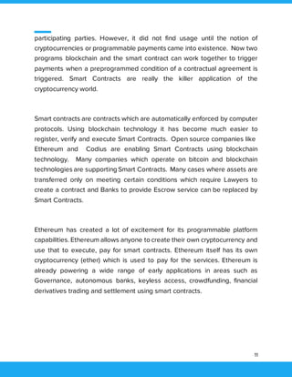 11
participating parties. However, it did not find usage until the notion of
cryptocurrencies or programmable payments came into existence. Now two
programs blockchain and the smart contract can work together to trigger
payments when a preprogrammed condition of a contractual agreement is
triggered. Smart Contracts are really the killer application of the
cryptocurrency world.
Smart contracts are contracts which are automatically enforced by computer
protocols. Using blockchain technology it has become much easier to
register, verify and execute Smart Contracts. Open source companies like
Ethereum and Codius are enabling Smart Contracts using blockchain
technology. Many companies which operate on bitcoin and blockchain
technologies are supporting Smart Contracts. Many cases where assets are
transferred only on meeting certain conditions which require Lawyers to
create a contract and Banks to provide Escrow service can be replaced by
Smart Contracts.
Ethereum has created a lot of excitement for its programmable platform
capabilities. Ethereum allows anyone to create their own cryptocurrency and
use that to execute, pay for smart contracts. Ethereum itself has its own
cryptocurrency (ether) which is used to pay for the services. Ethereum is
already powering a wide range of early applications in areas such as
Governance, autonomous banks, keyless access, crowdfunding, financial
derivatives trading and settlement using smart contracts.
 