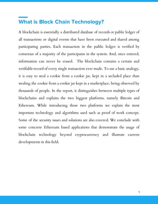 1
What is Block Chain Technology?
A blockchain is essentially a distributed database of records or public ledger of
all transactions or digital events that have been executed and shared among
participating parties. Each transaction in the public ledger is verified by
consensus of a majority of the participants in the system. And, once entered,
information can never be erased. The blockchain contains a certain and
verifiable record of every single transaction ever made. To use a basic analogy,
it is easy to steal a cookie from a cookie jar, kept in a secluded place than
stealing the cookie from a cookie jar kept in a marketplace, being observed by
thousands of people. In the report, it distinguishes between multiple types of
blockchains and explains the two biggest platforms, namely Bitcoin and
Ethereum. While introducing those two platforms we explain the most
important technology and algorithms used such as proof of work concept.
Some of the security issues and solutions are also covered. We conclude with
some concrete Ethereum based applications that demonstrate the usage of
blockchain technology beyond cryptocurrency and illustrate current
developments in this ﬁeld.
 