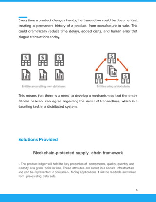 6
Every time a product changes hands, the transaction could be documented,
creating a permanent history of a product, from manufacture to sale. This
could dramatically reduce time delays, added costs, and human error that
plague transactions today.
This means that there is a need to develop a mechanism so that the entire
Bitcoin network can agree regarding the order of transactions, which is a
daunting task in a distributed system.
Solutions Provided
Blockchain-protected supply chain framework
► The product ledger will hold the key properties of components, quality, quantity and
custody at a given point in time. These attributes are stored in a secure infrastructure
and can be represented in consumer- facing applications. It will be readable and linked
from pre-existing data sets.
 