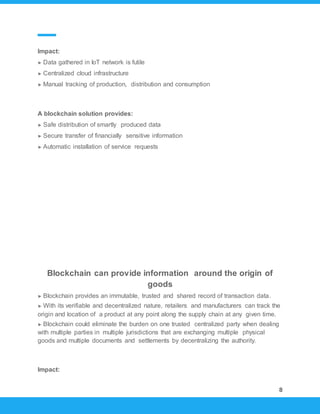 8
Impact:
► Data gathered in IoT network is futile
► Centralized cloud infrastructure
► Manual tracking of production, distribution and consumption
A blockchain solution provides:
► Safe distribution of smartly produced data
► Secure transfer of financially sensitive information
► Automatic installation of service requests
Blockchain can provide information around the origin of
goods
► Blockchain provides an immutable, trusted and shared record of transaction data.
► With its verifiable and decentralized nature, retailers and manufacturers can track the
origin and location of a product at any point along the supply chain at any given time.
► Blockchain could eliminate the burden on one trusted centralized party when dealing
with multiple parties in multiple jurisdictions that are exchanging multiple physical
goods and multiple documents and settlements by decentralizing the authority.
Impact:
 