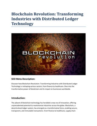 Blockchain Revolution: Transforming
Industries with Distributed Ledger
Technology
SEO Meta Description:
Discover how Blockchain Revolution: Transforming Industries with Distributed Ledger
Technology is reshaping various sectors, from finance to healthcare. Dive into the
transformative power of blockchain and its impact on businesses worldwide.
Introduction:
The advent of blockchain technology has heralded a new era of innovation, offering
unprecedented potential to revolutionize industries across the globe. Blockchain, a
decentralized ledger system, has emerged as a transformative force, enabling secure,
transparent, and immutable transactions. From finance to healthcare, supply chain
 