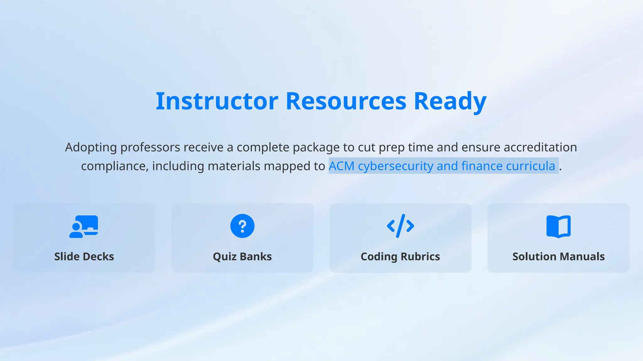Instructor Resources Ready
Adopting professors receive a complete package to cut prep time and ensure accreditation
compliance, including materials mapped to ACM cybersecurity and finance curricula .
Slide Decks Quiz Banks Coding Rubrics Solution Manuals
 
