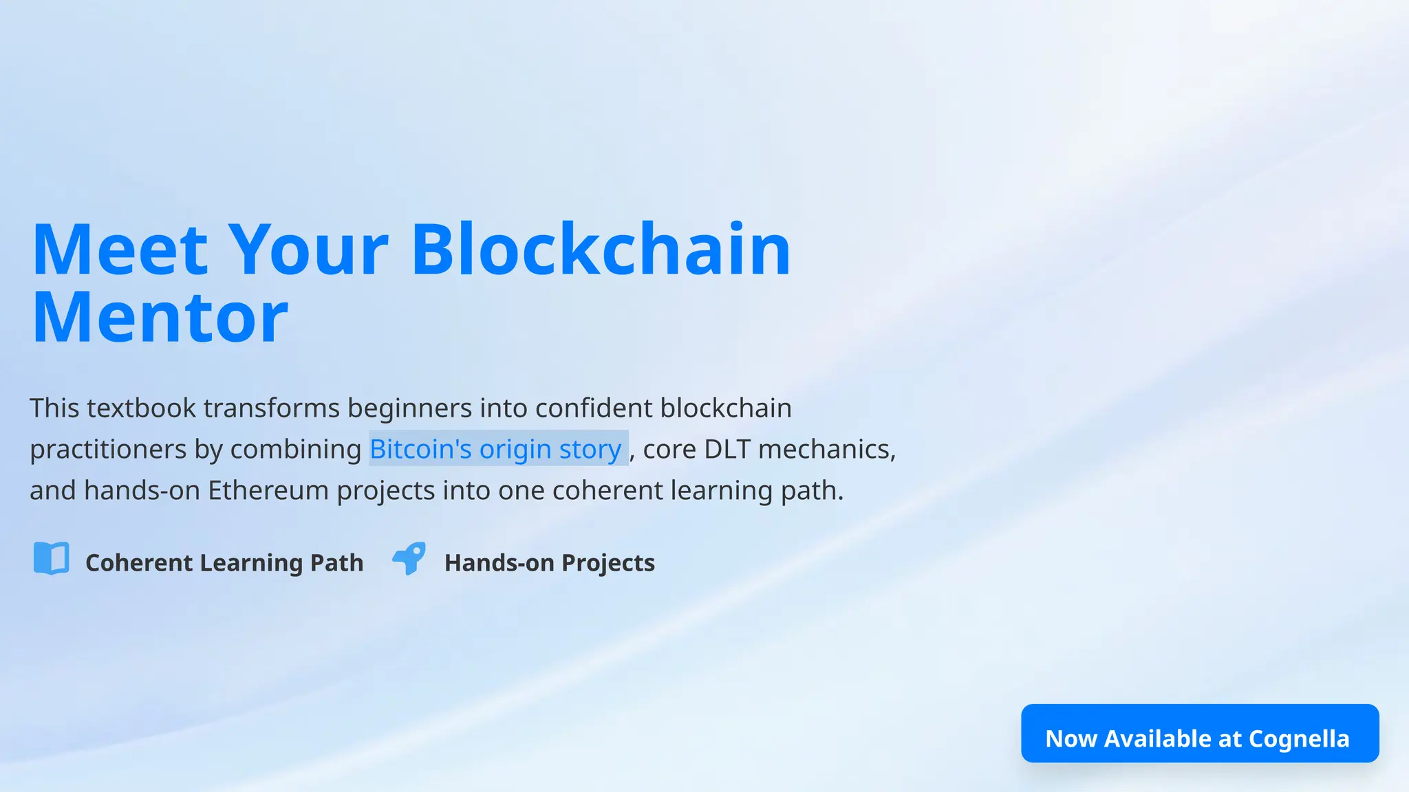 Meet Your Blockchain
Mentor
This textbook transforms beginners into confident blockchain
practitioners by combining Bitcoin's origin story , core DLT mechanics,
and hands-on Ethereum projects into one coherent learning path.
Coherent Learning Path Hands-on Projects
Now Available at Cognella
 