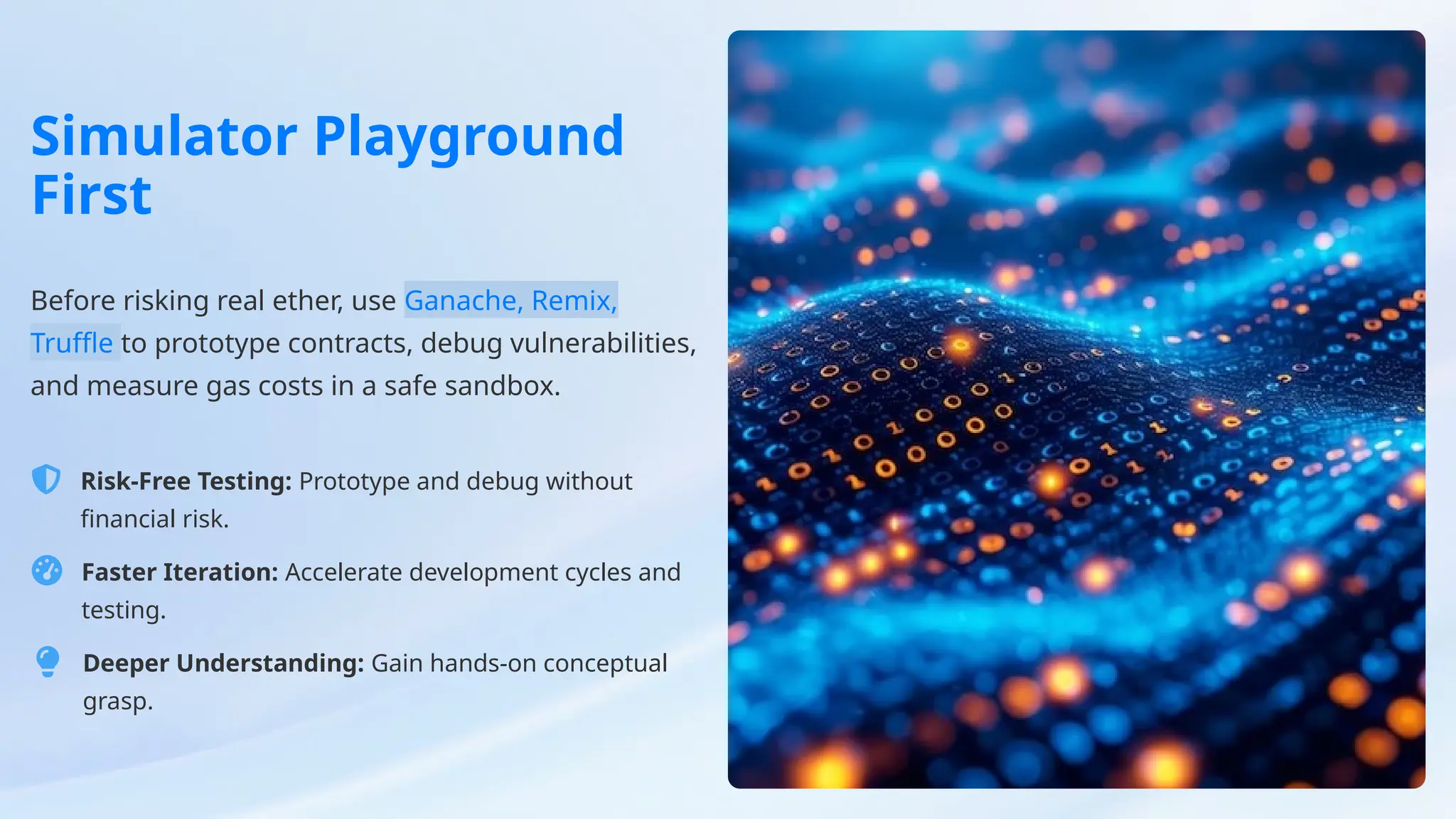 Simulator Playground
First
Before risking real ether, use Ganache, Remix,
Truffle to prototype contracts, debug vulnerabilities,
and measure gas costs in a safe sandbox.
Risk-Free Testing: Prototype and debug without
financial risk.
Faster Iteration: Accelerate development cycles and
testing.
Deeper Understanding: Gain hands-on conceptual
grasp.
 