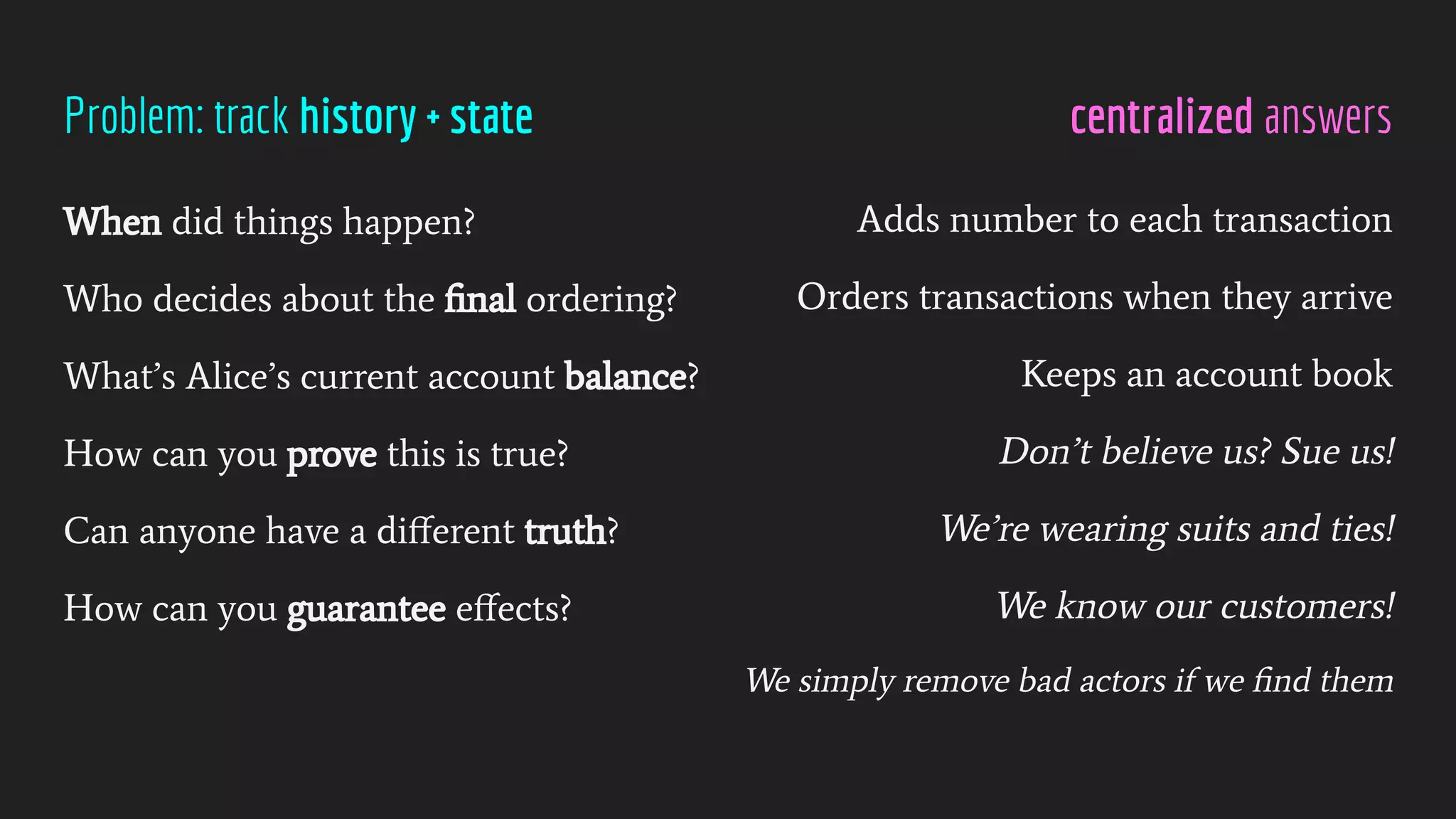 centralized answers
Problem: track history + state
When did things happen?
Who decides about the ﬁnal ordering?
What’s Alice’s current account balance?
How can you prove this is true?
Can anyone have a diﬀerent truth?
How can you guarantee eﬀects?
Adds number to each transaction
Orders transactions when they arrive
Keeps an account book
Don’t believe us? Sue us!
We’re wearing suits and ties!
We know our customers!
We simply remove bad actors if we ﬁnd them
 