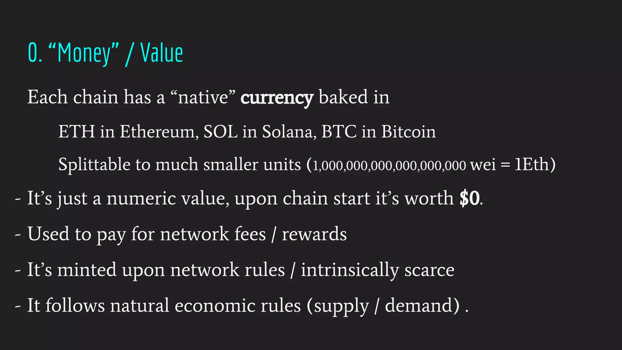 0. “Money” / Value
Each chain has a “native” currency baked in
ETH in Ethereum, SOL in Solana, BTC in Bitcoin
Splittable to much smaller units (1,000,000,000,000,000,000 wei = 1Eth)
- It’s just a numeric value, upon chain start it’s worth $0.
- Used to pay for network fees / rewards
- It’s minted upon network rules / intrinsically scarce
- It follows natural economic rules (supply / demand) .
 