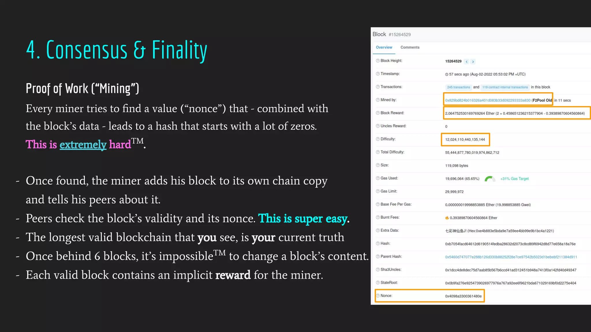 4. Consensus & Finality
Proof of Work (“Mining”)
Every miner tries to ﬁnd a value (“nonce”) that - combined with
the block’s data - leads to a hash that starts with a lot of zeros.
This is extremely hardTM
.
- Once found, the miner adds his block to its own chain copy
and tells his peers about it.
- Peers check the block’s validity and its nonce. This is super easy.
- The longest valid blockchain that you see, is your current truth
- Once behind 6 blocks, it’s impossibleTM
to change a block’s content.
- Each valid block contains an implicit reward for the miner.
 