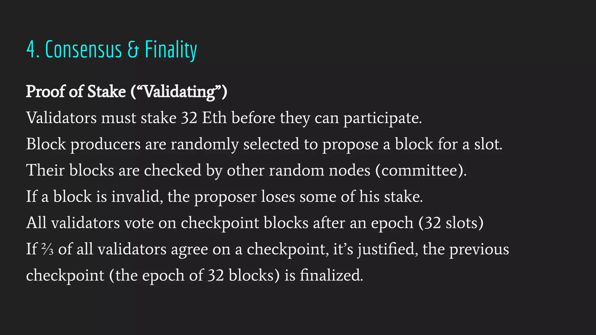 4. Consensus & Finality
Proof of Stake (“Validating”)
Validators must stake 32 Eth before they can participate.
Block producers are randomly selected to propose a block for a slot.
Their blocks are checked by other random nodes (committee).
If a block is invalid, the proposer loses some of his stake.
All validators vote on checkpoint blocks after an epoch (32 slots)
If ⅔ of all validators agree on a checkpoint, it’s justiﬁed, the previous
checkpoint (the epoch of 32 blocks) is ﬁnalized.
 
