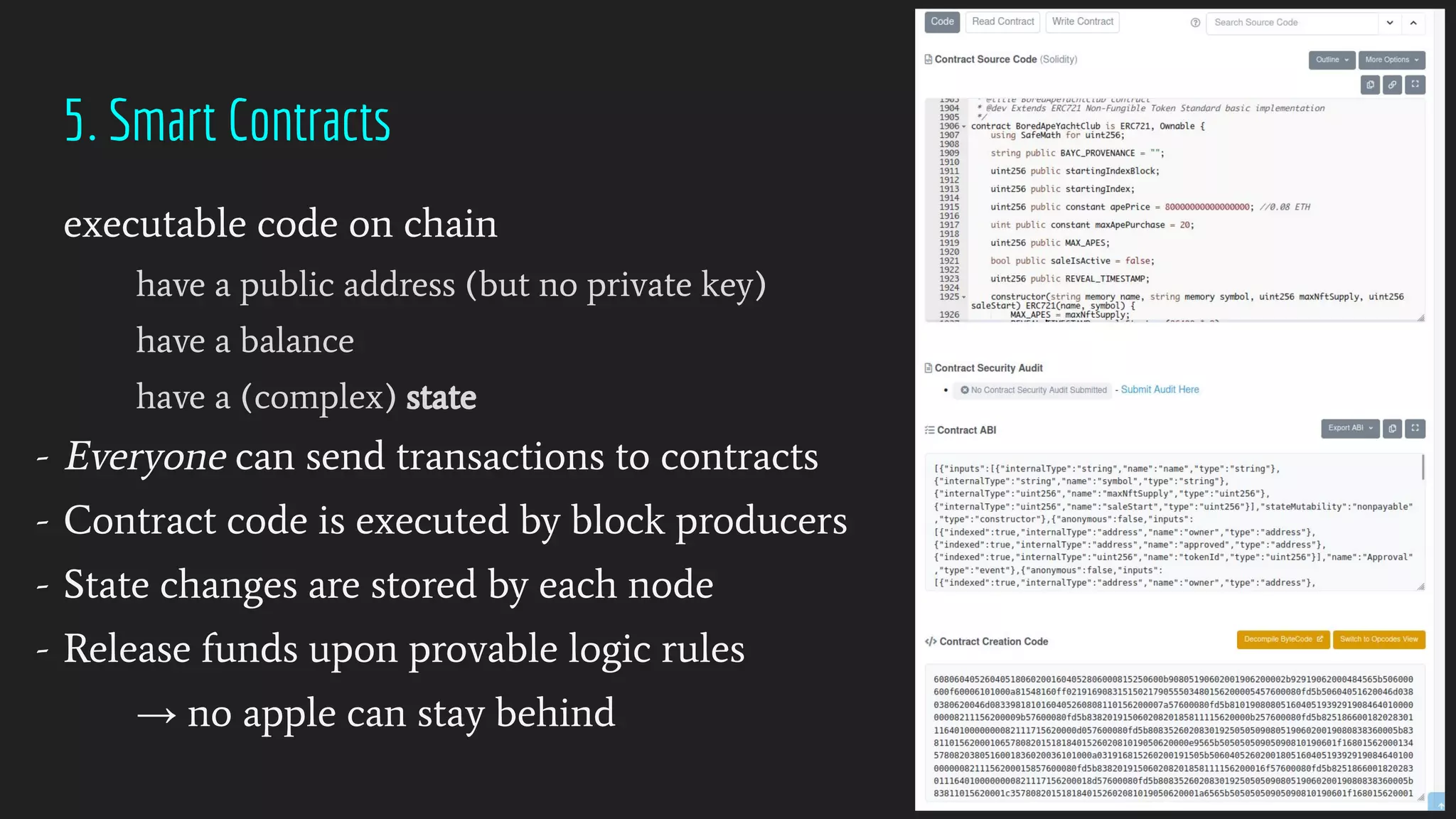5. Smart Contracts
executable code on chain
have a public address (but no private key)
have a balance
have a (complex) state
- Everyone can send transactions to contracts
- Contract code is executed by block producers
- State changes are stored by each node
- Release funds upon provable logic rules
→ no apple can stay behind
 