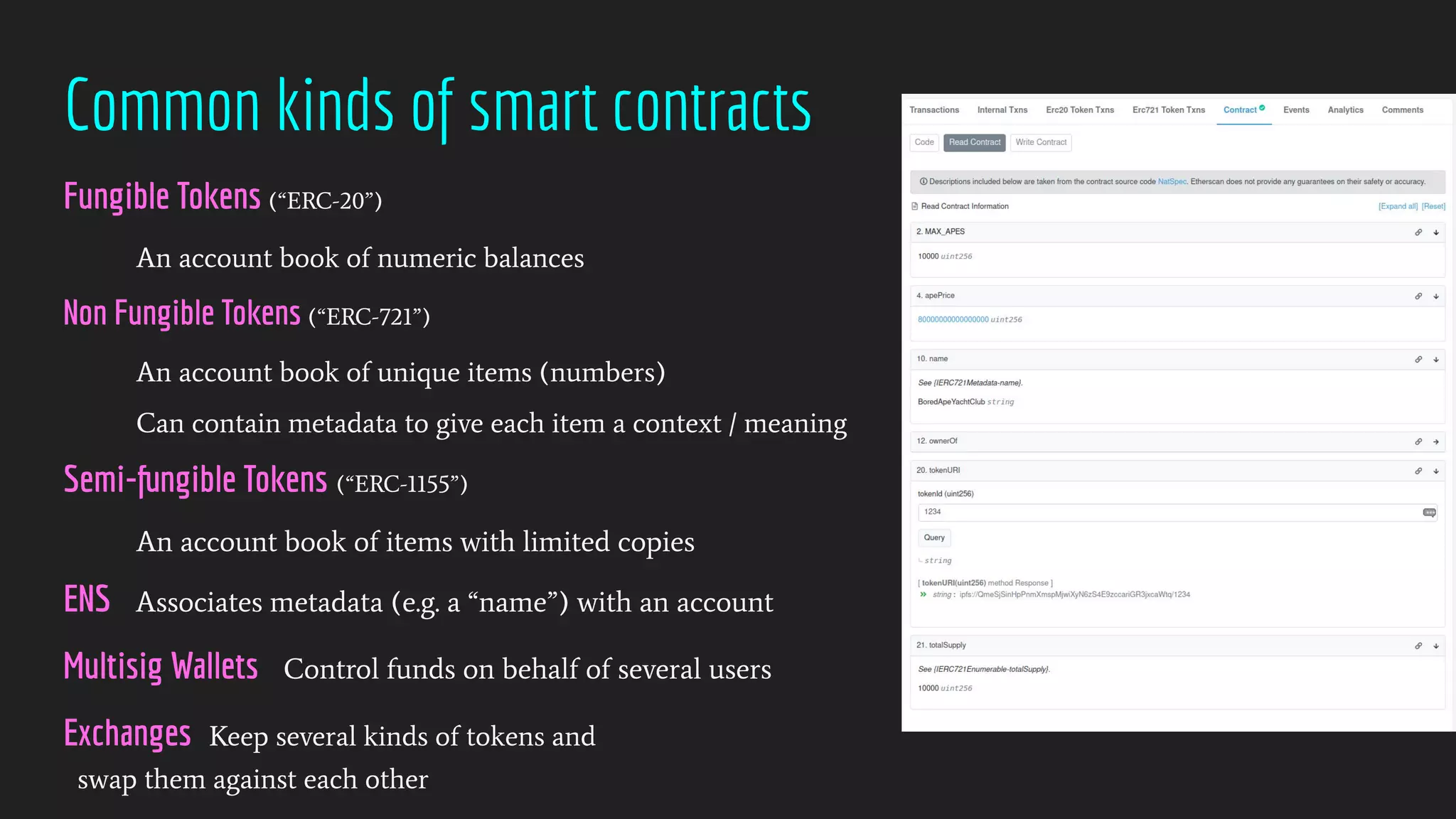 Common kinds of smart contracts
Fungible Tokens (“ERC-20”)
An account book of numeric balances
Non Fungible Tokens (“ERC-721”)
An account book of unique items (numbers)
Can contain metadata to give each item a context / meaning
Semi-fungible Tokens (“ERC-1155”)
An account book of items with limited copies
ENS Associates metadata (e.g. a “name”) with an account
Multisig Wallets Control funds on behalf of several users
Exchanges Keep several kinds of tokens and
swap them against each other
 