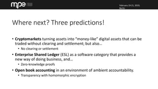 February 19-21, 2019,
Berlin
February 19-21, 2019,
Berlin
Where next? Three predictions!
• Cryptomarkets turning assets into “money-like” digital assets that can be
traded without clearing and settlement; but also…
• No clearing or settlement
• Enterprise Shared Ledger (ESL) as a software category that provides a
new way of doing business, and…
• Zero-knowledge proofs
• Open book accounting in an environment of ambient accountability.
• Transparency with homomorphic encryption
 