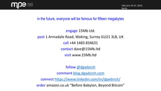 February 19-21, 2019,
Berlin
February 19-21, 2019,
Berlin
in the future, everyone will be famous for fifteen megabytes
engage 15Mb Ltd.
post 1 Armadale Road, Woking, Surrey GU21 3LB, UK
call +44 1483 834631
contact dave@15Mb.ltd
visit www.15Mb.ltd
follow @dgwbirch
comment blog.dgwbirch.com
connect https://www.linkedin.com/in/dgwbirch/
order amazon.co.uk “Before Babylon, Beyond Bitcoin”
 