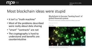 February 19-21, 2019,
Berlin
February 19-21, 2019,
Berlin
Most blockchain ideas were stupid
• It isn’t a “truth machine”
• Most of the problems described
were really about data sharing
• “smart” “contracts” are not
• The cryptography is hard to
understand and benefits are
counterintuitive
 
