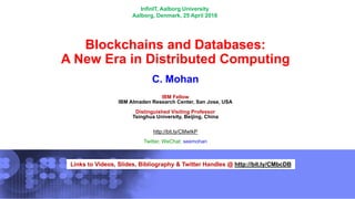 Links to Videos, Slides, Bibliography & Twitter Handles @ http://bit.ly/CMbcDB
Blockchains and Databases:
A New Era in Distributed Computing
C. Mohan
IBM Fellow
IBM Almaden Research Center, San Jose, USA
Distinguished Visiting Professor
Tsinghua University, Beijing, China
http://bit.ly/CMwIkP
Twitter, WeChat: seemohan
InfinIT, Aalborg University
Aalborg, Denmark, 25 April 2018
 
