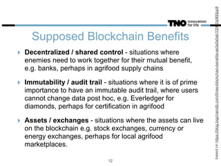 Supposed Blockchain Benefits
basedonhttps://blog.bigchaindb.com/three-blockchain-beneﬁts-ae3a2a5ab102#.2qi900pp9
12
‣ Decentralized / shared control - situations where
enemies need to work together for their mutual benefit,
e.g. banks, perhaps in agrifood supply chains
‣ Immutability / audit trail - situations where it is of prime
importance to have an immutable audit trail, where users
cannot change data post hoc, e.g. Everledger for
diamonds, perhaps for certification in agrifood
‣ Assets / exchanges - situations where the assets can live
on the blockchain e.g. stock exchanges, currency or
energy exchanges, perhaps for local agrifood
marketplaces.
 